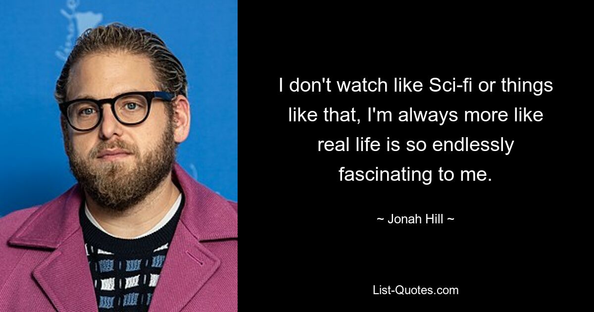 I don't watch like Sci-fi or things like that, I'm always more like real life is so endlessly fascinating to me. — © Jonah Hill