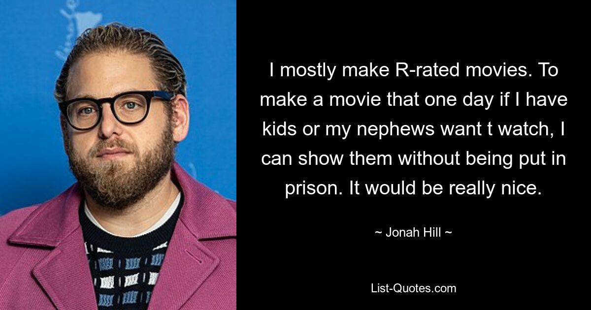 I mostly make R-rated movies. To make a movie that one day if I have kids or my nephews want t watch, I can show them without being put in prison. It would be really nice. — © Jonah Hill