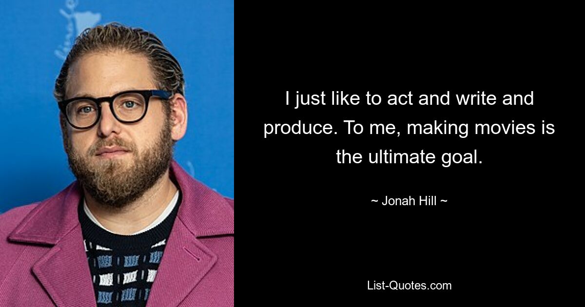 I just like to act and write and produce. To me, making movies is the ultimate goal. — © Jonah Hill