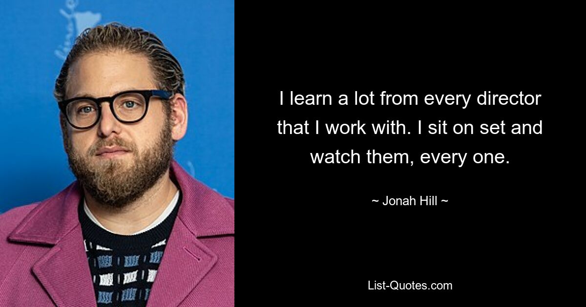 I learn a lot from every director that I work with. I sit on set and watch them, every one. — © Jonah Hill