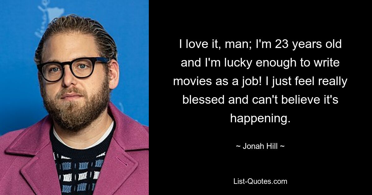 I love it, man; I'm 23 years old and I'm lucky enough to write movies as a job! I just feel really blessed and can't believe it's happening. — © Jonah Hill