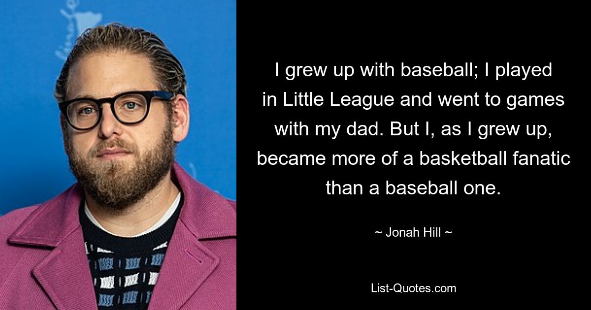 I grew up with baseball; I played in Little League and went to games with my dad. But I, as I grew up, became more of a basketball fanatic than a baseball one. — © Jonah Hill