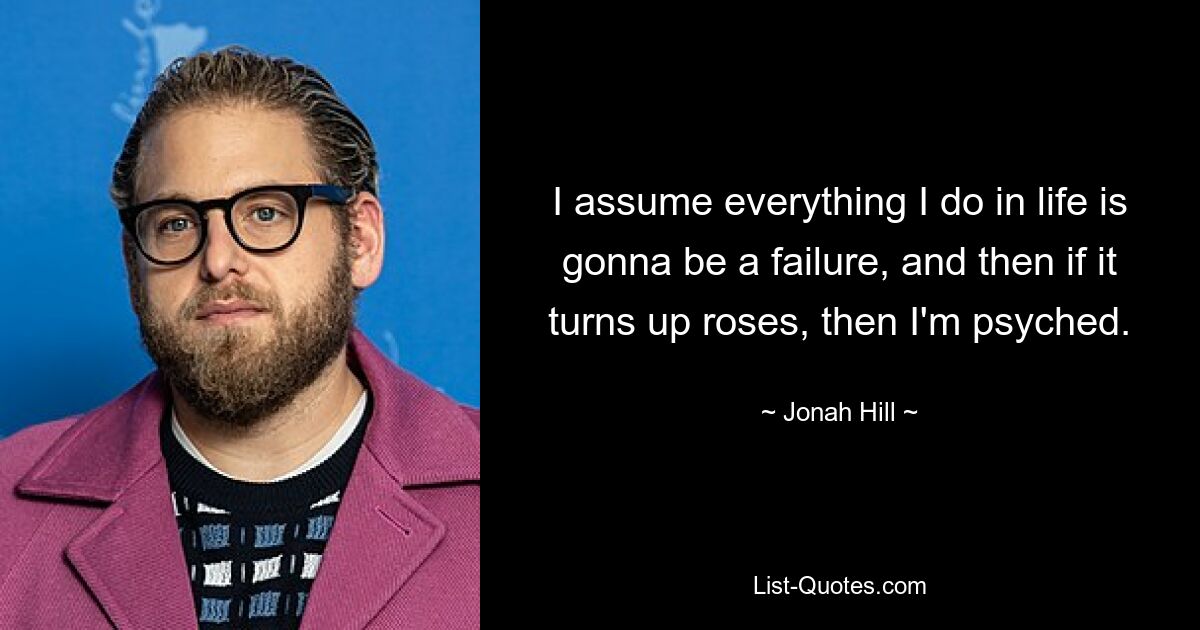 I assume everything I do in life is gonna be a failure, and then if it turns up roses, then I'm psyched. — © Jonah Hill