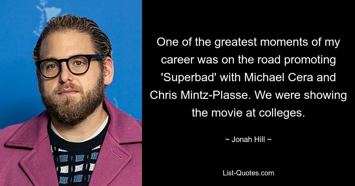 One of the greatest moments of my career was on the road promoting 'Superbad' with Michael Cera and Chris Mintz-Plasse. We were showing the movie at colleges. — © Jonah Hill