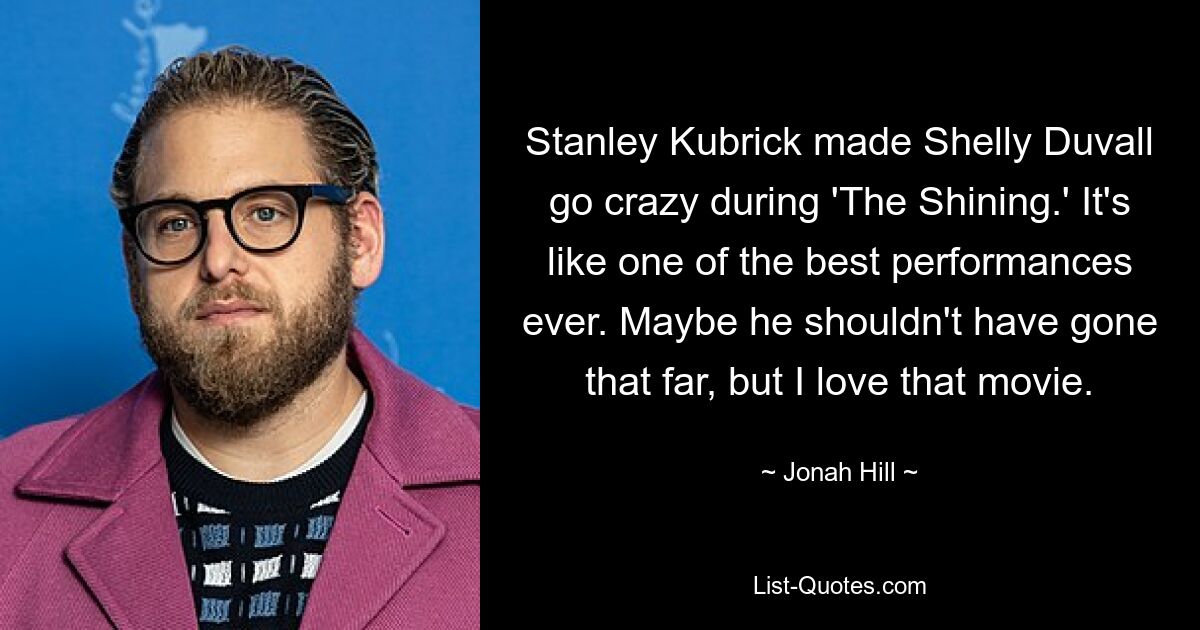 Stanley Kubrick made Shelly Duvall go crazy during 'The Shining.' It's like one of the best performances ever. Maybe he shouldn't have gone that far, but I love that movie. — © Jonah Hill