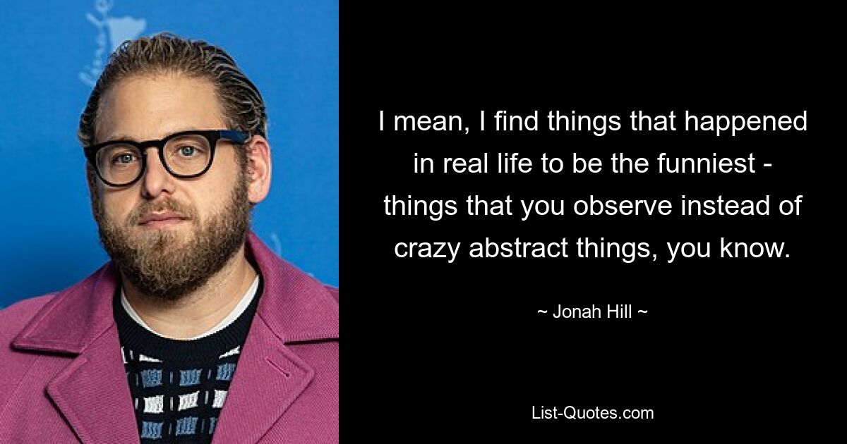 I mean, I find things that happened in real life to be the funniest - things that you observe instead of crazy abstract things, you know. — © Jonah Hill