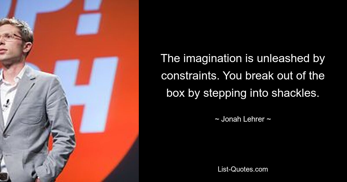 The imagination is unleashed by constraints. You break out of the box by stepping into shackles. — © Jonah Lehrer