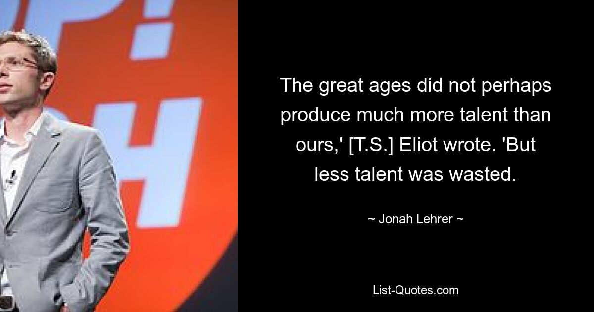 The great ages did not perhaps produce much more talent than ours,' [T.S.] Eliot wrote. 'But less talent was wasted. — © Jonah Lehrer