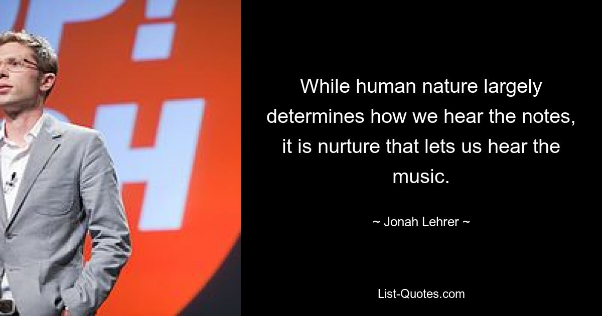 While human nature largely determines how we hear the notes, it is nurture that lets us hear the music. — © Jonah Lehrer