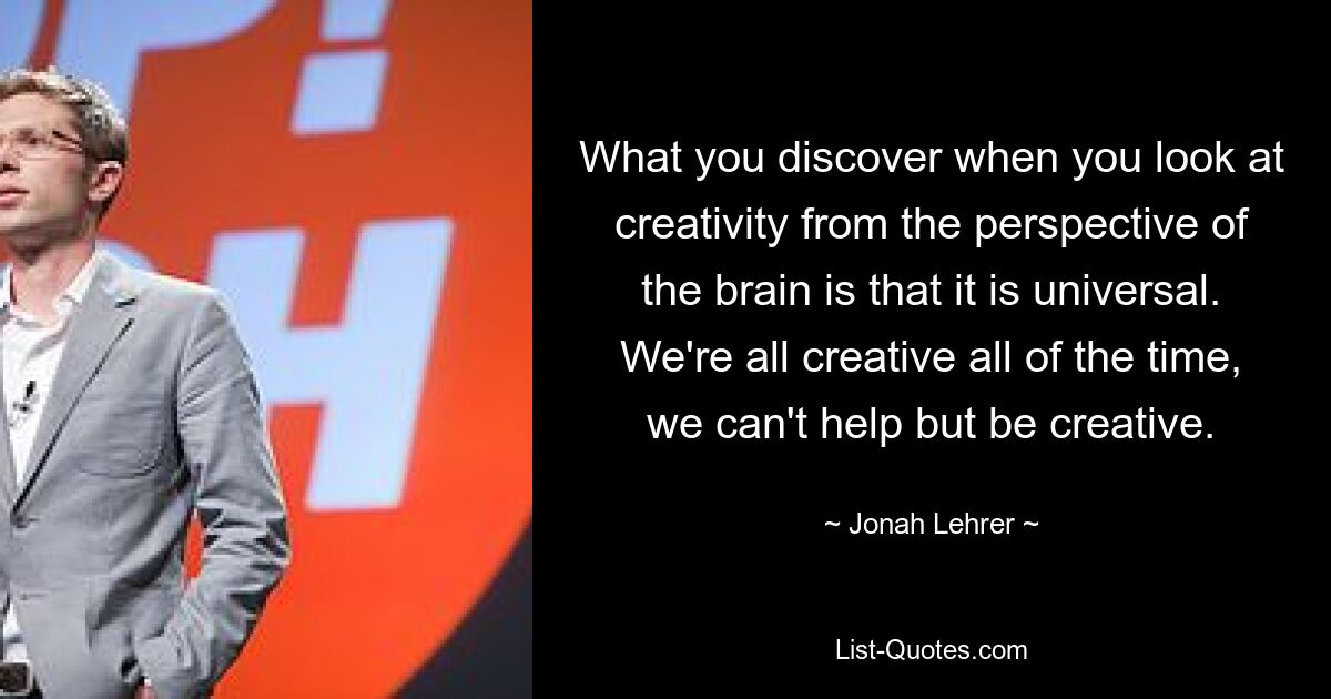 What you discover when you look at creativity from the perspective of the brain is that it is universal. We're all creative all of the time, we can't help but be creative. — © Jonah Lehrer