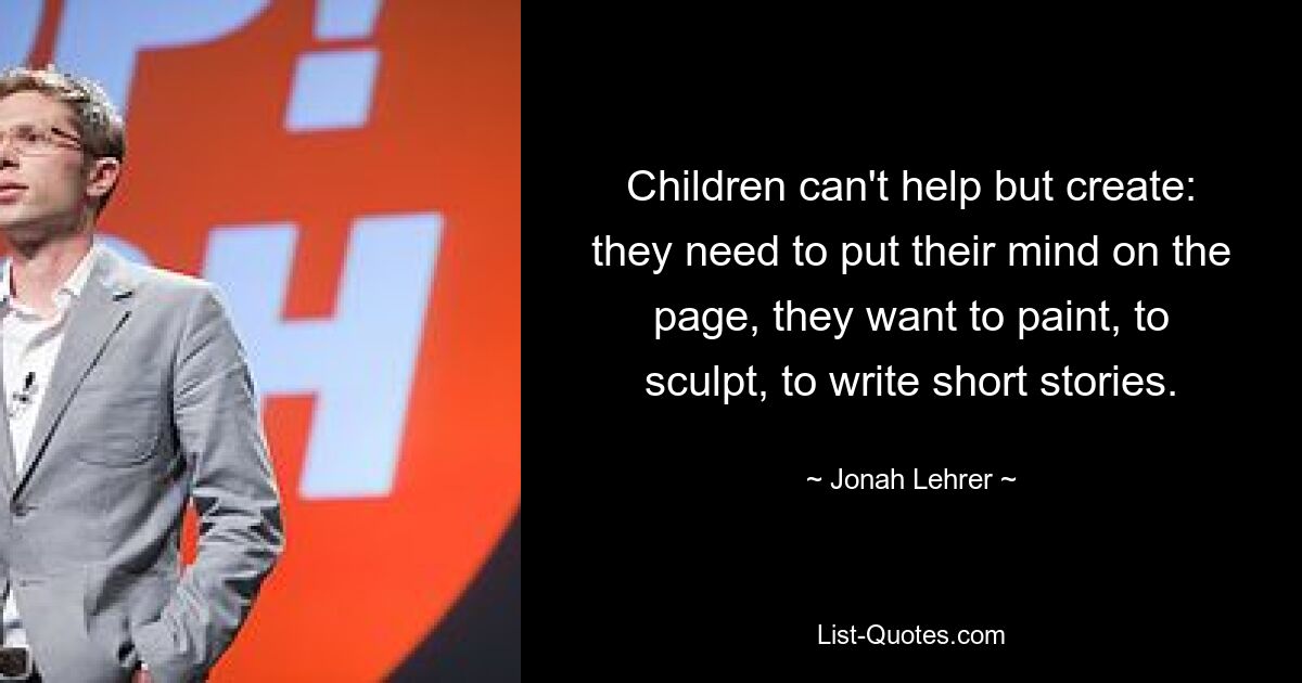 Children can't help but create: they need to put their mind on the page, they want to paint, to sculpt, to write short stories. — © Jonah Lehrer