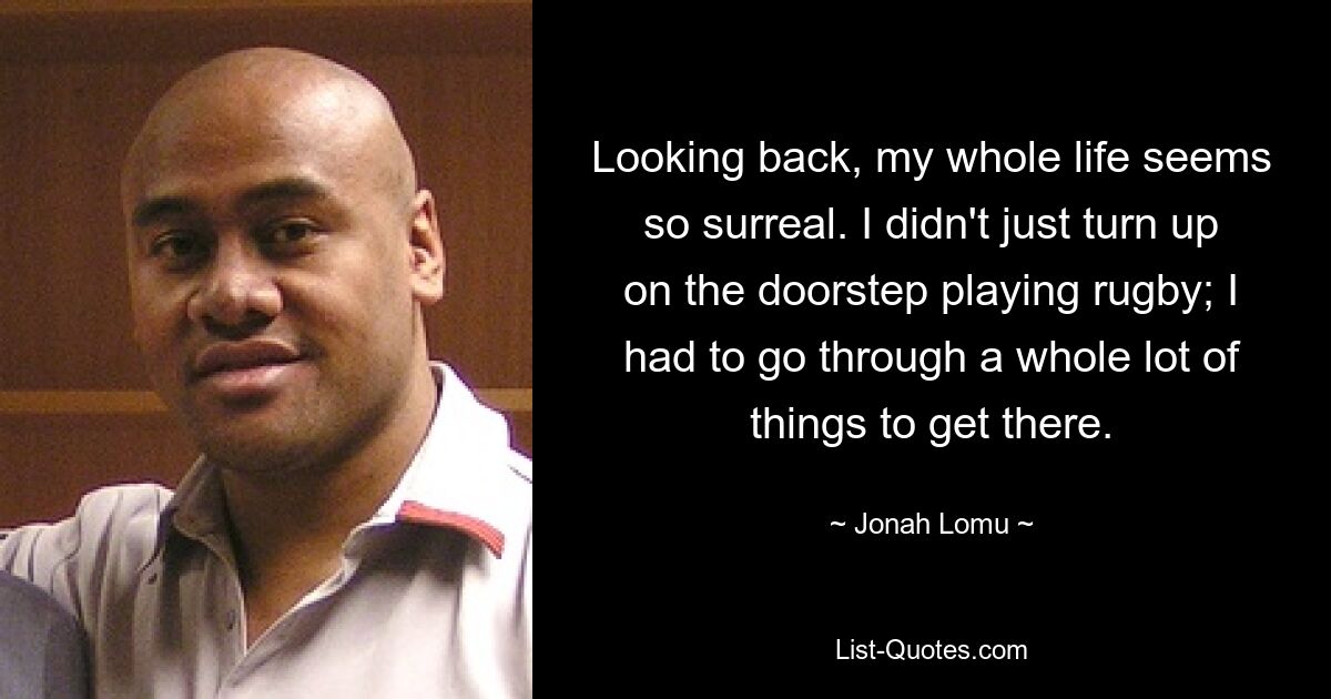 Looking back, my whole life seems so surreal. I didn't just turn up on the doorstep playing rugby; I had to go through a whole lot of things to get there. — © Jonah Lomu