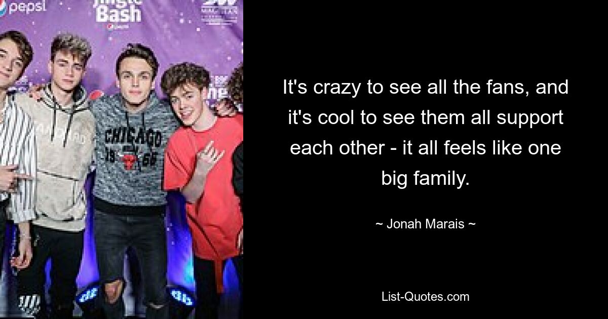 It's crazy to see all the fans, and it's cool to see them all support each other - it all feels like one big family. — © Jonah Marais