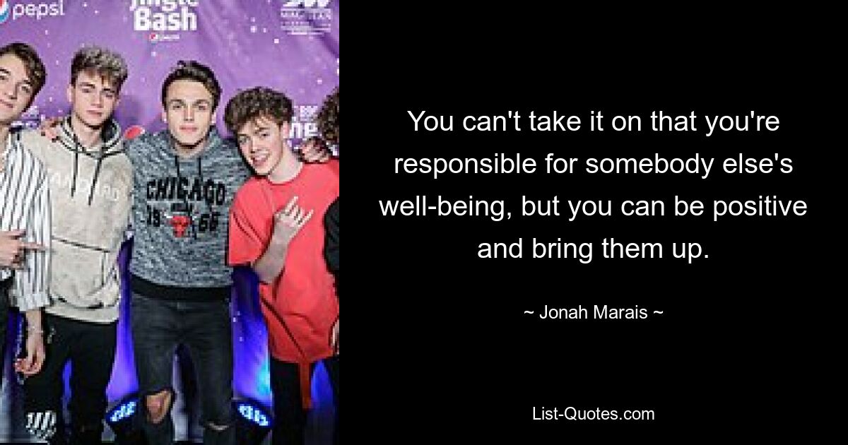 You can't take it on that you're responsible for somebody else's well-being, but you can be positive and bring them up. — © Jonah Marais