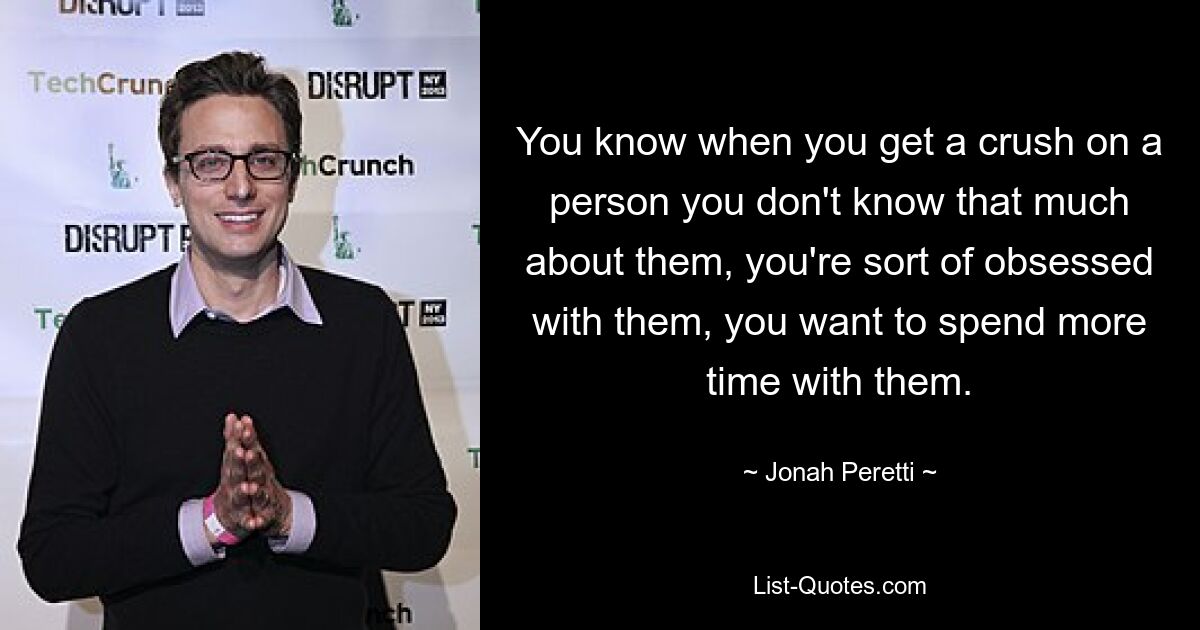 You know when you get a crush on a person you don't know that much about them, you're sort of obsessed with them, you want to spend more time with them. — © Jonah Peretti