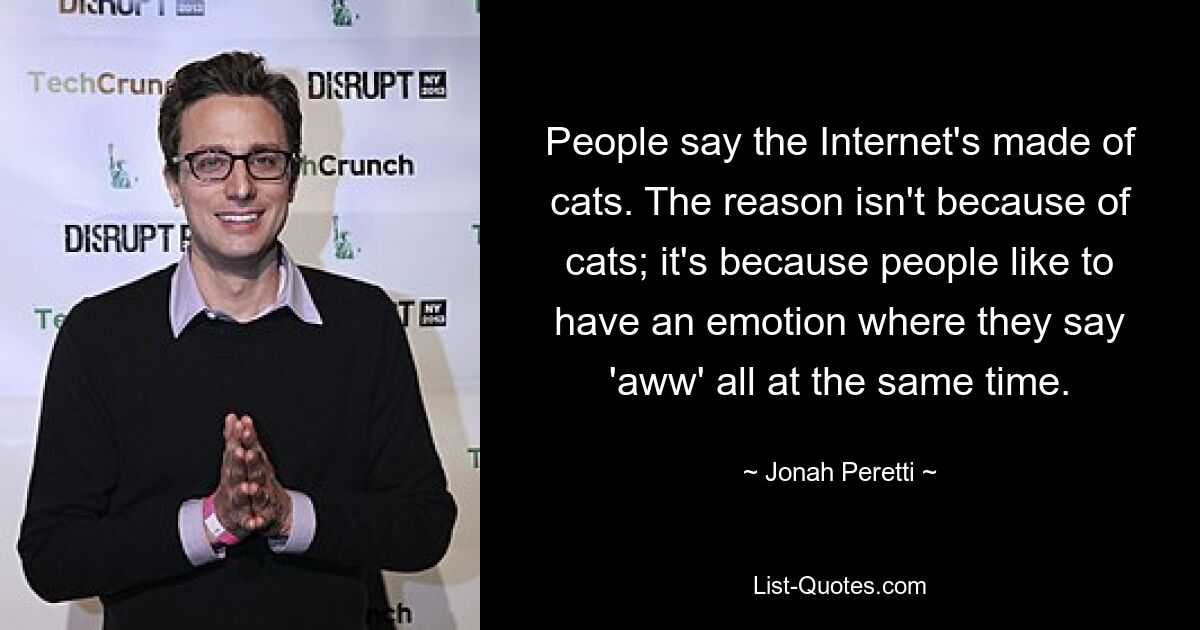 People say the Internet's made of cats. The reason isn't because of cats; it's because people like to have an emotion where they say 'aww' all at the same time. — © Jonah Peretti