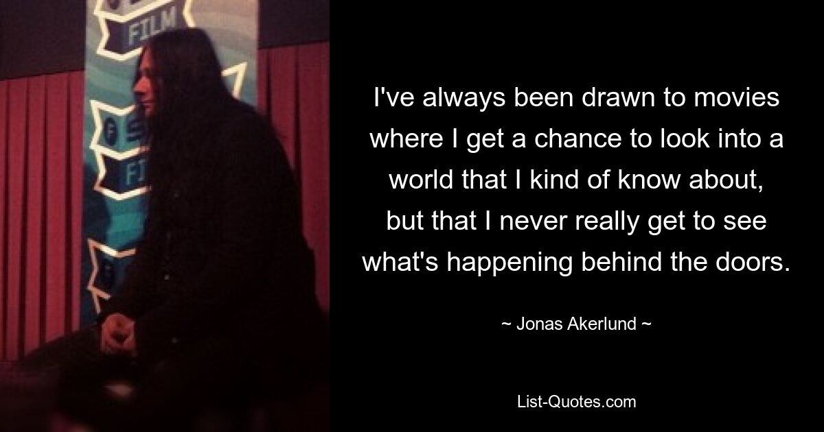 I've always been drawn to movies where I get a chance to look into a world that I kind of know about, but that I never really get to see what's happening behind the doors. — © Jonas Akerlund