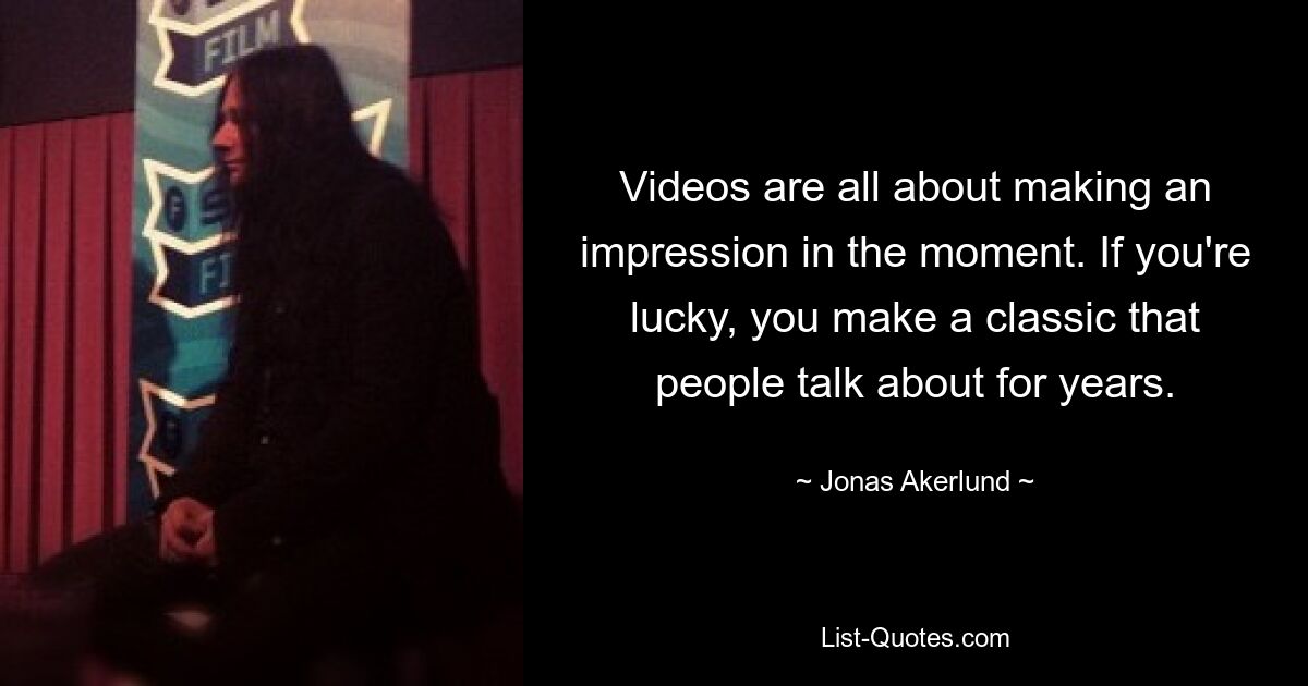 Videos are all about making an impression in the moment. If you're lucky, you make a classic that people talk about for years. — © Jonas Akerlund