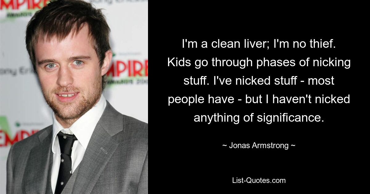 I'm a clean liver; I'm no thief. Kids go through phases of nicking stuff. I've nicked stuff - most people have - but I haven't nicked anything of significance. — © Jonas Armstrong