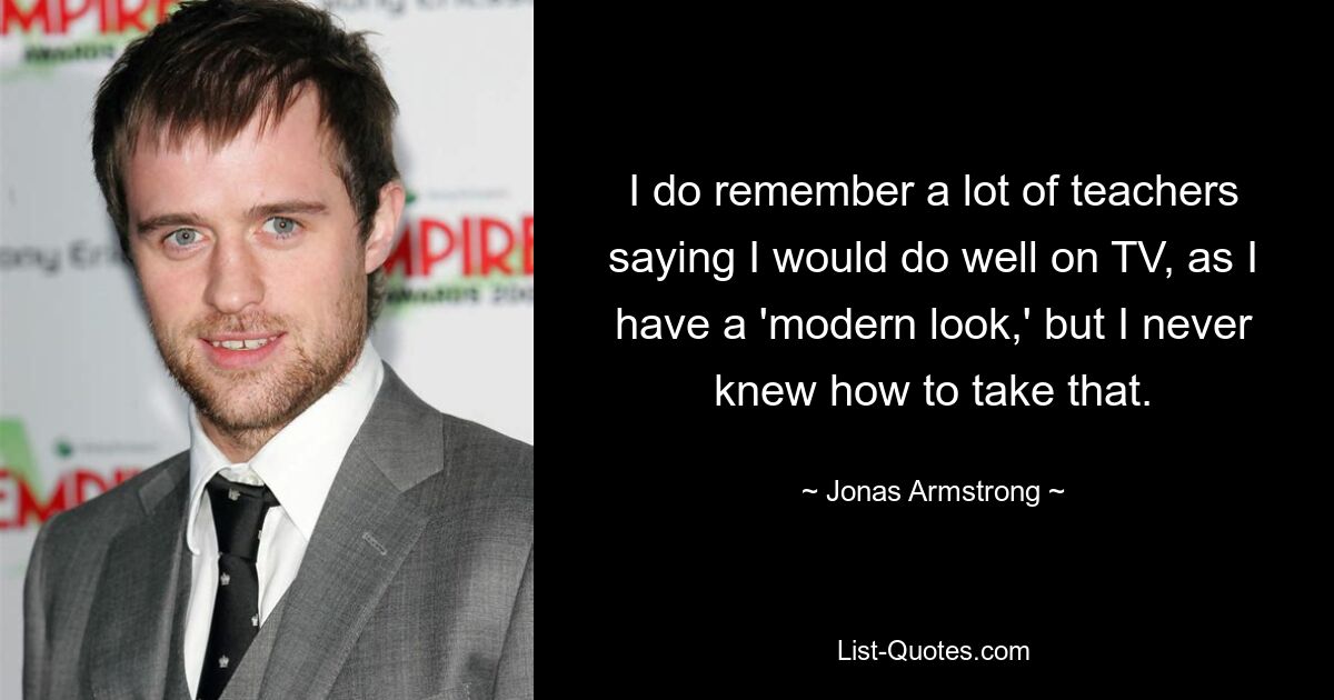 I do remember a lot of teachers saying I would do well on TV, as I have a 'modern look,' but I never knew how to take that. — © Jonas Armstrong