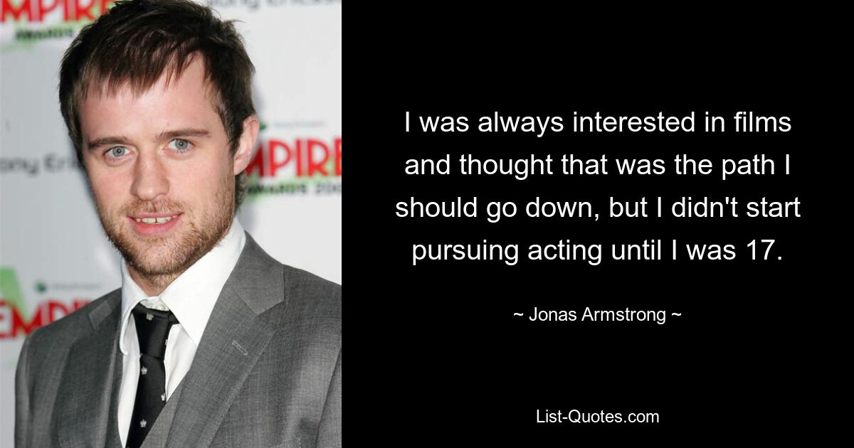 I was always interested in films and thought that was the path I should go down, but I didn't start pursuing acting until I was 17. — © Jonas Armstrong