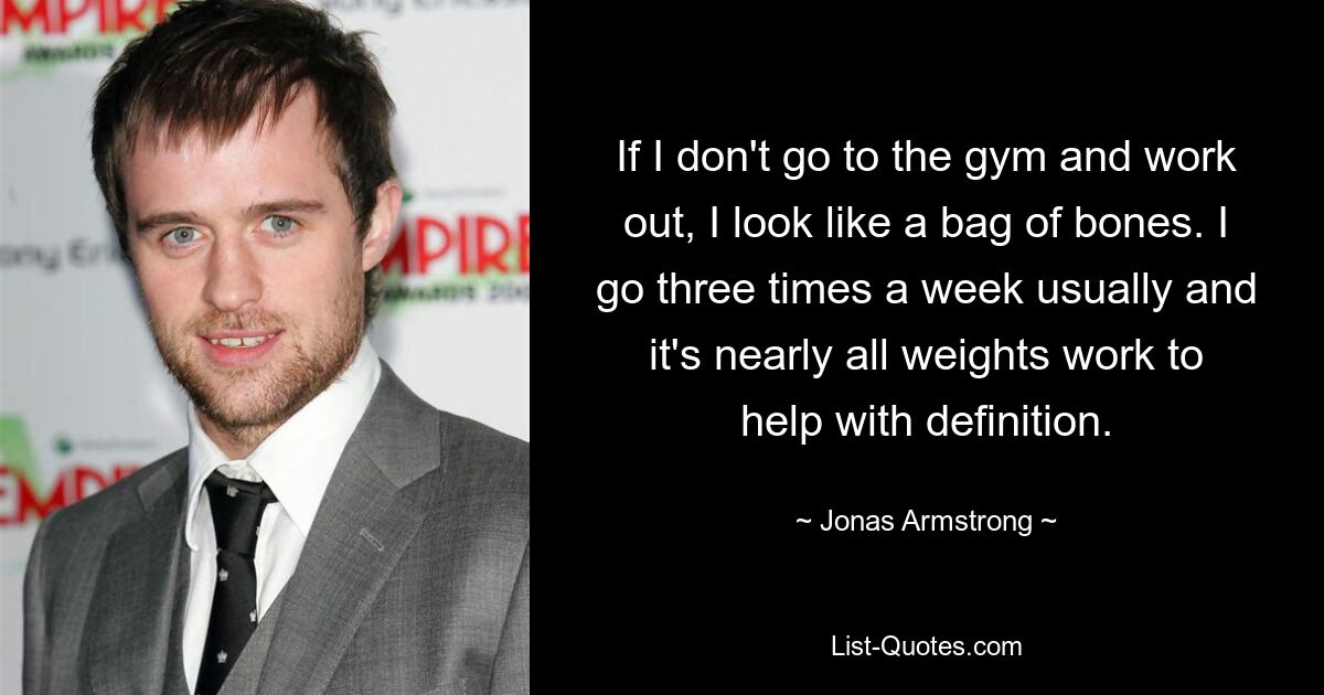 If I don't go to the gym and work out, I look like a bag of bones. I go three times a week usually and it's nearly all weights work to help with definition. — © Jonas Armstrong