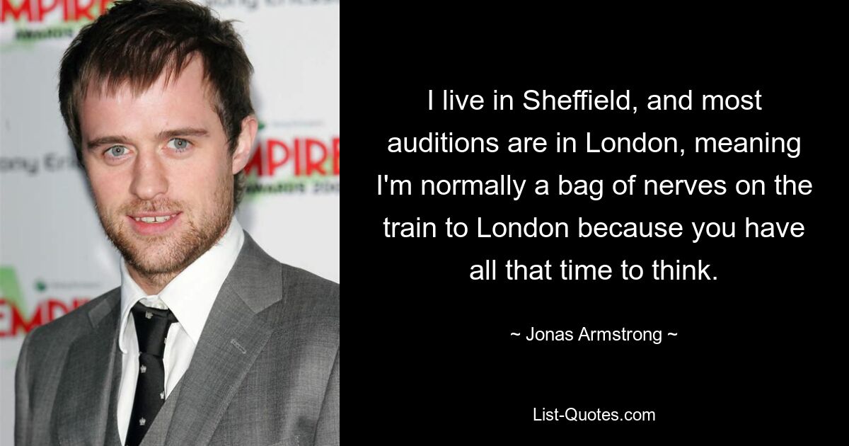 I live in Sheffield, and most auditions are in London, meaning I'm normally a bag of nerves on the train to London because you have all that time to think. — © Jonas Armstrong