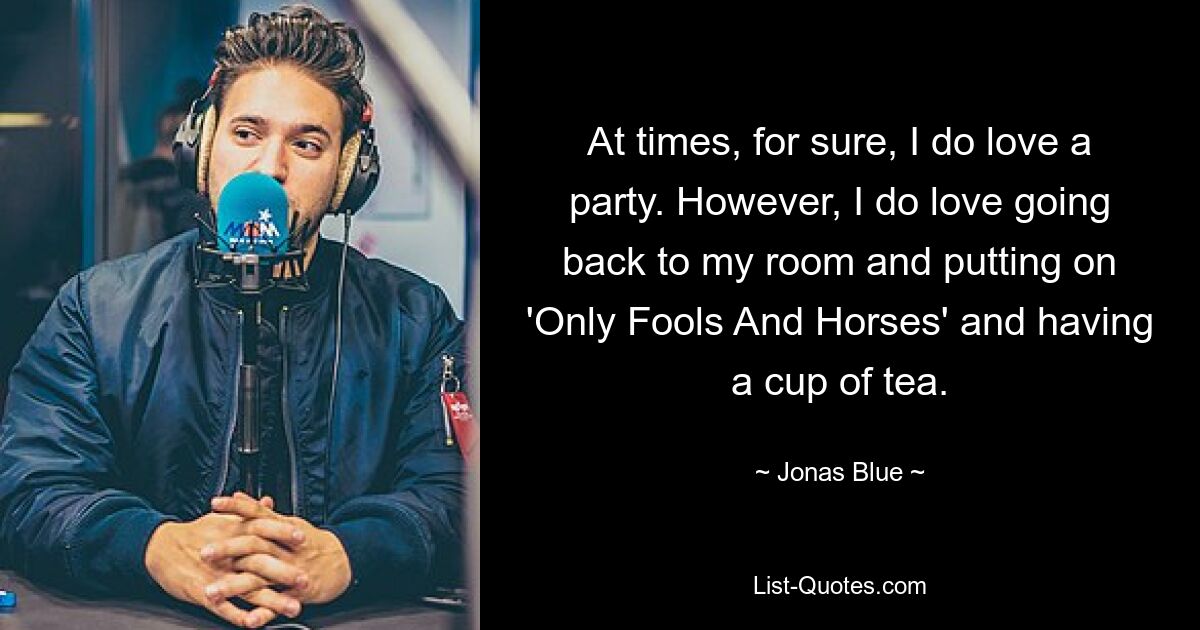 At times, for sure, I do love a party. However, I do love going back to my room and putting on 'Only Fools And Horses' and having a cup of tea. — © Jonas Blue