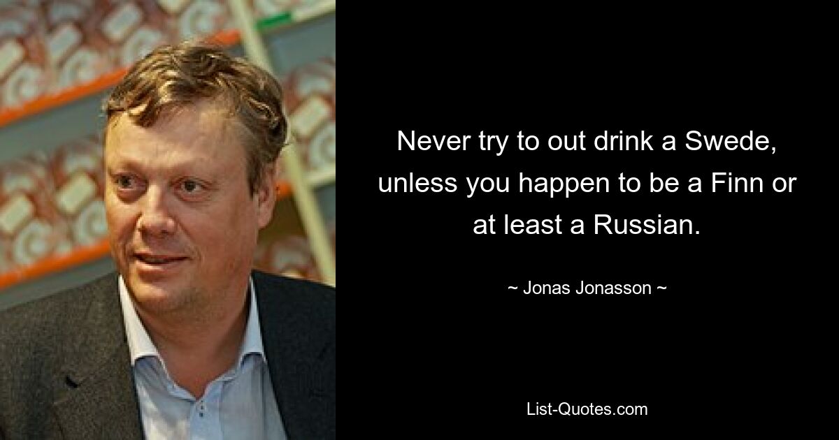 Never try to out drink a Swede, unless you happen to be a Finn or at least a Russian. — © Jonas Jonasson