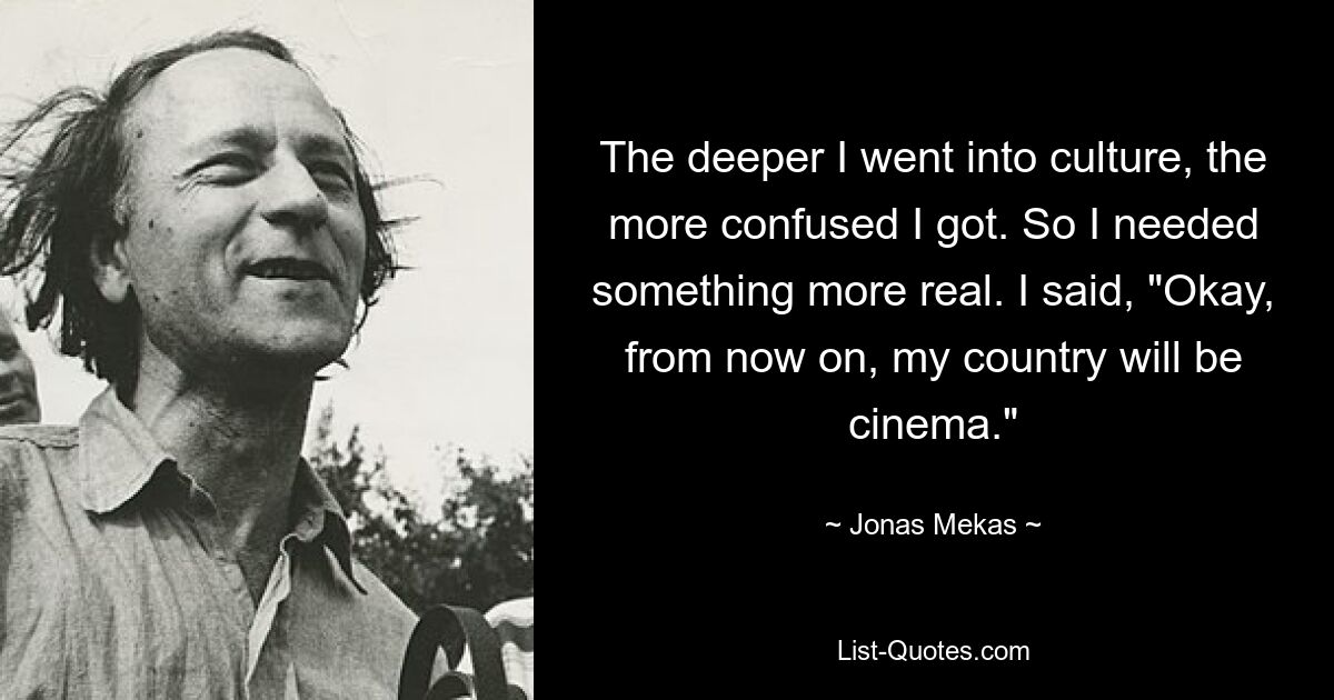 The deeper I went into culture, the more confused I got. So I needed something more real. I said, "Okay, from now on, my country will be cinema." — © Jonas Mekas