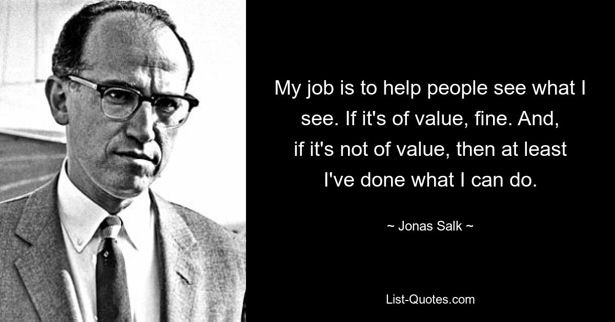 My job is to help people see what I see. If it's of value, fine. And, if it's not of value, then at least I've done what I can do. — © Jonas Salk