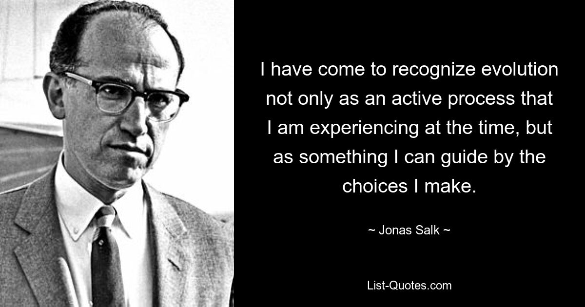 I have come to recognize evolution not only as an active process that I am experiencing at the time, but as something I can guide by the choices I make. — © Jonas Salk