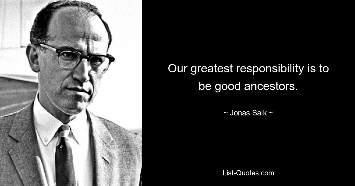 Our greatest responsibility is to be good ancestors. — © Jonas Salk