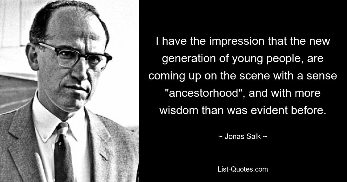 I have the impression that the new generation of young people, are coming up on the scene with a sense "ancestorhood", and with more wisdom than was evident before. — © Jonas Salk