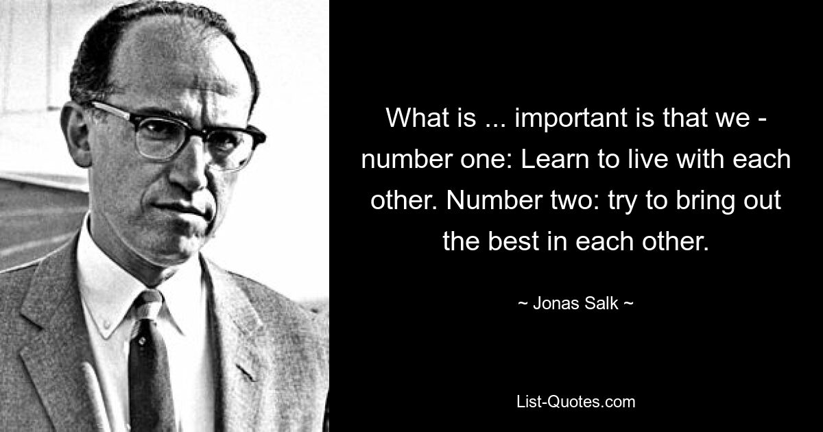 What is ... important is that we - number one: Learn to live with each other. Number two: try to bring out the best in each other. — © Jonas Salk