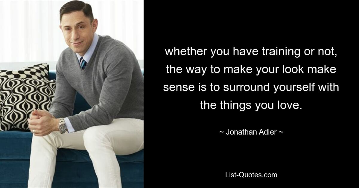 whether you have training or not, the way to make your look make sense is to surround yourself with the things you love. — © Jonathan Adler