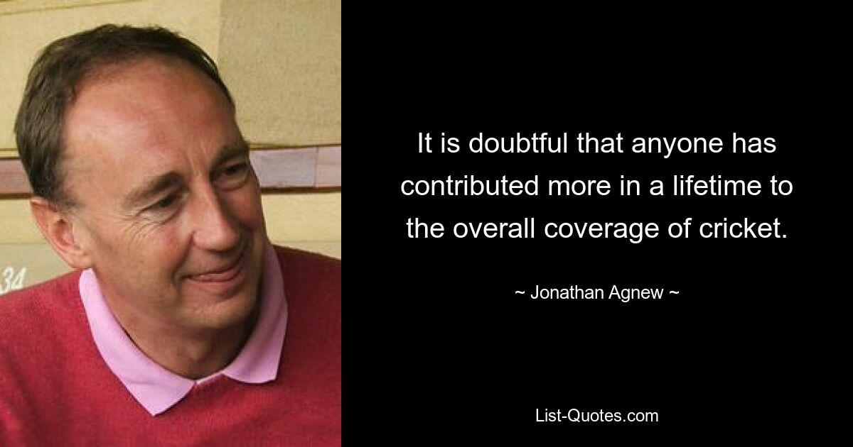 It is doubtful that anyone has contributed more in a lifetime to the overall coverage of cricket. — © Jonathan Agnew