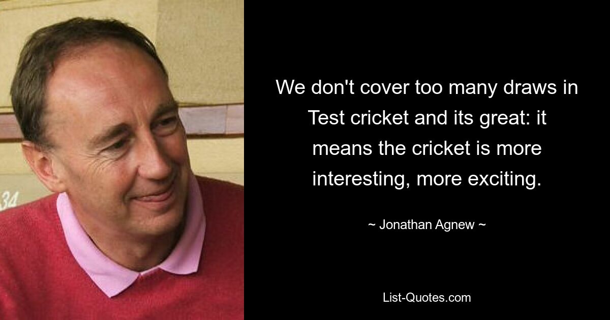 We don't cover too many draws in Test cricket and its great: it means the cricket is more interesting, more exciting. — © Jonathan Agnew