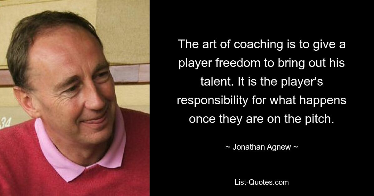 The art of coaching is to give a player freedom to bring out his talent. It is the player's responsibility for what happens once they are on the pitch. — © Jonathan Agnew