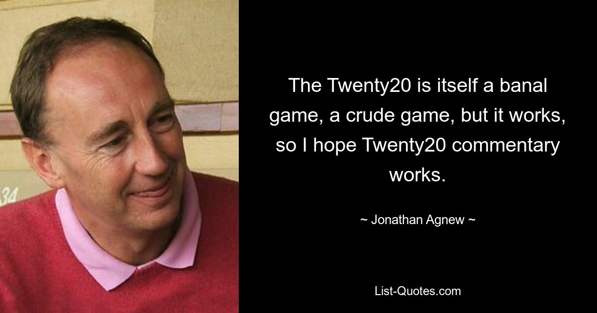 The Twenty20 is itself a banal game, a crude game, but it works, so I hope Twenty20 commentary works. — © Jonathan Agnew