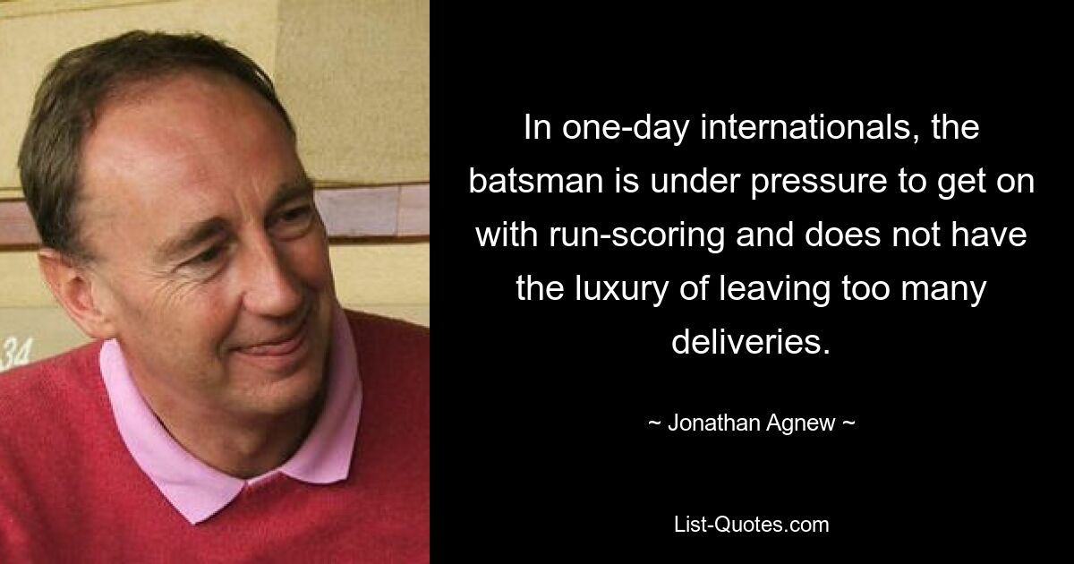 In one-day internationals, the batsman is under pressure to get on with run-scoring and does not have the luxury of leaving too many deliveries. — © Jonathan Agnew