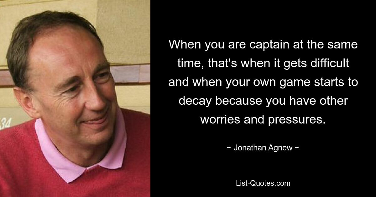 When you are captain at the same time, that's when it gets difficult and when your own game starts to decay because you have other worries and pressures. — © Jonathan Agnew