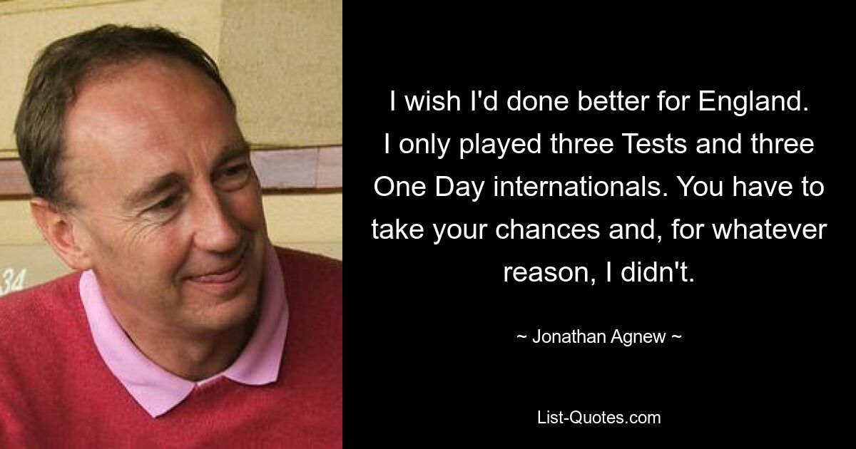 I wish I'd done better for England. I only played three Tests and three One Day internationals. You have to take your chances and, for whatever reason, I didn't. — © Jonathan Agnew