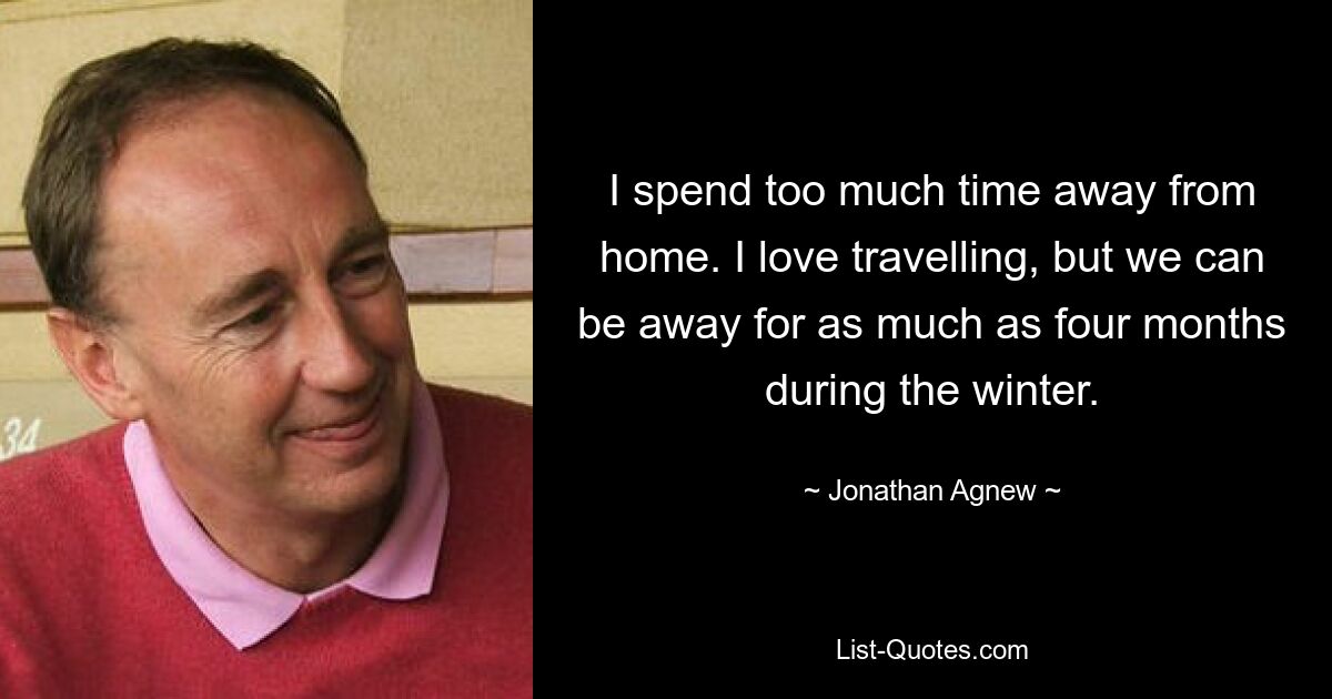 I spend too much time away from home. I love travelling, but we can be away for as much as four months during the winter. — © Jonathan Agnew