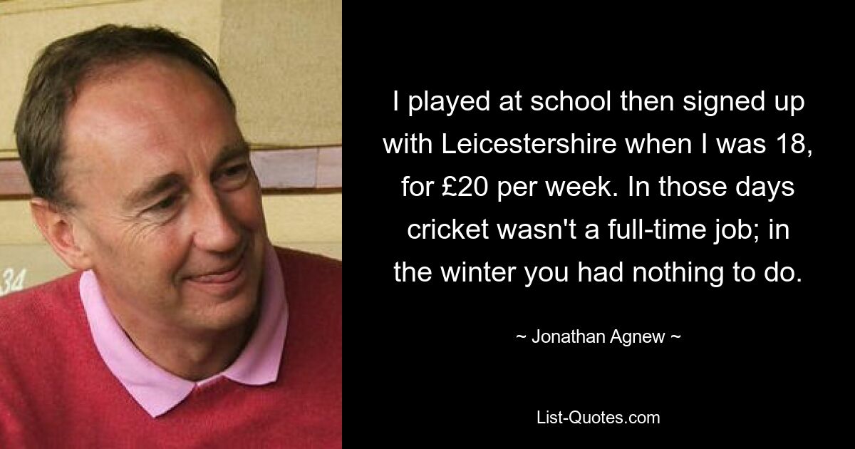 I played at school then signed up with Leicestershire when I was 18, for £20 per week. In those days cricket wasn't a full-time job; in the winter you had nothing to do. — © Jonathan Agnew