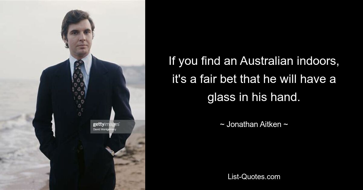 If you find an Australian indoors, it's a fair bet that he will have a glass in his hand. — © Jonathan Aitken