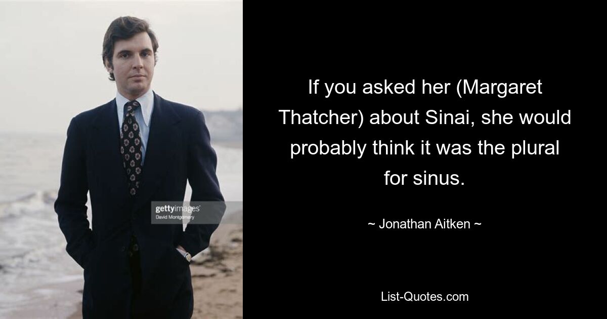 If you asked her (Margaret Thatcher) about Sinai, she would probably think it was the plural for sinus. — © Jonathan Aitken