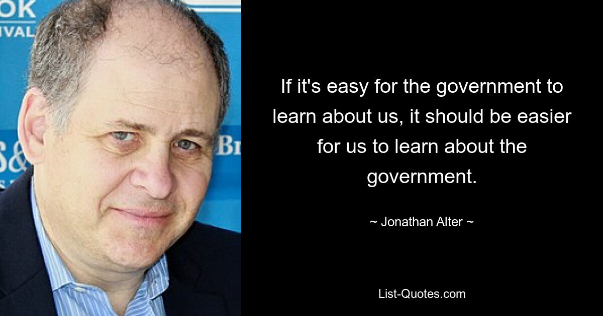 If it's easy for the government to learn about us, it should be easier for us to learn about the government. — © Jonathan Alter