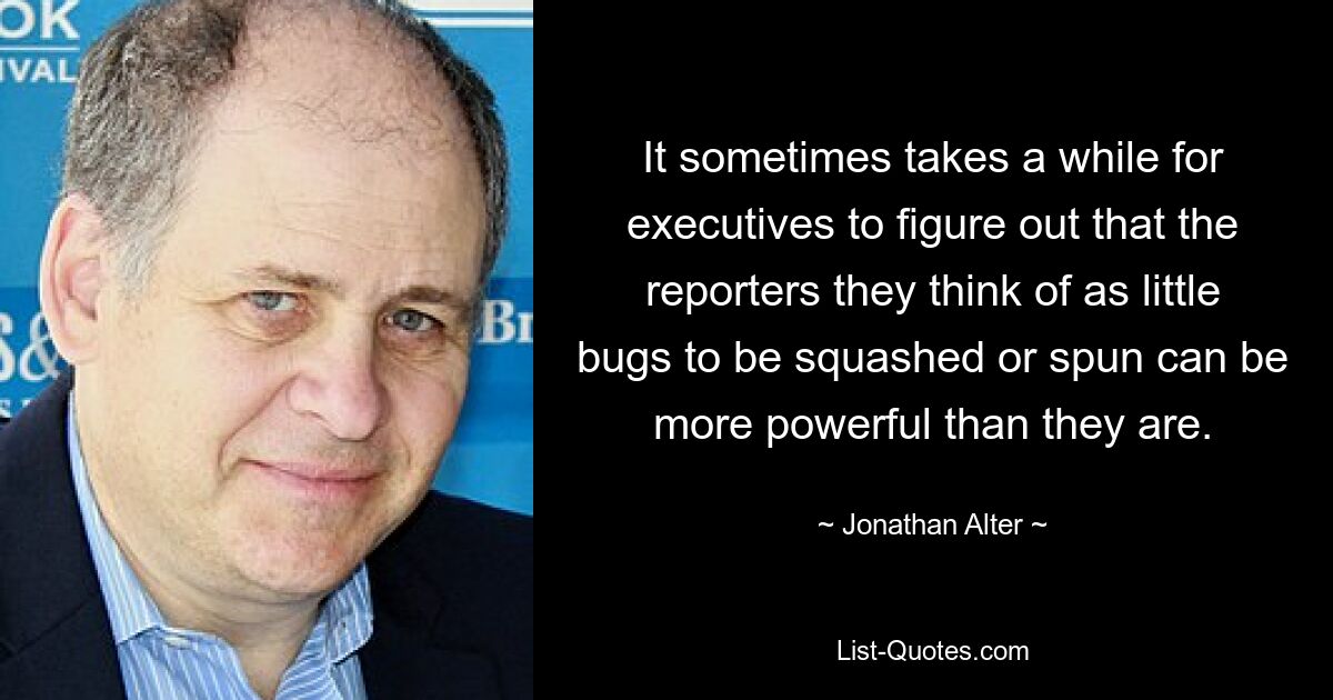 It sometimes takes a while for executives to figure out that the reporters they think of as little bugs to be squashed or spun can be more powerful than they are. — © Jonathan Alter