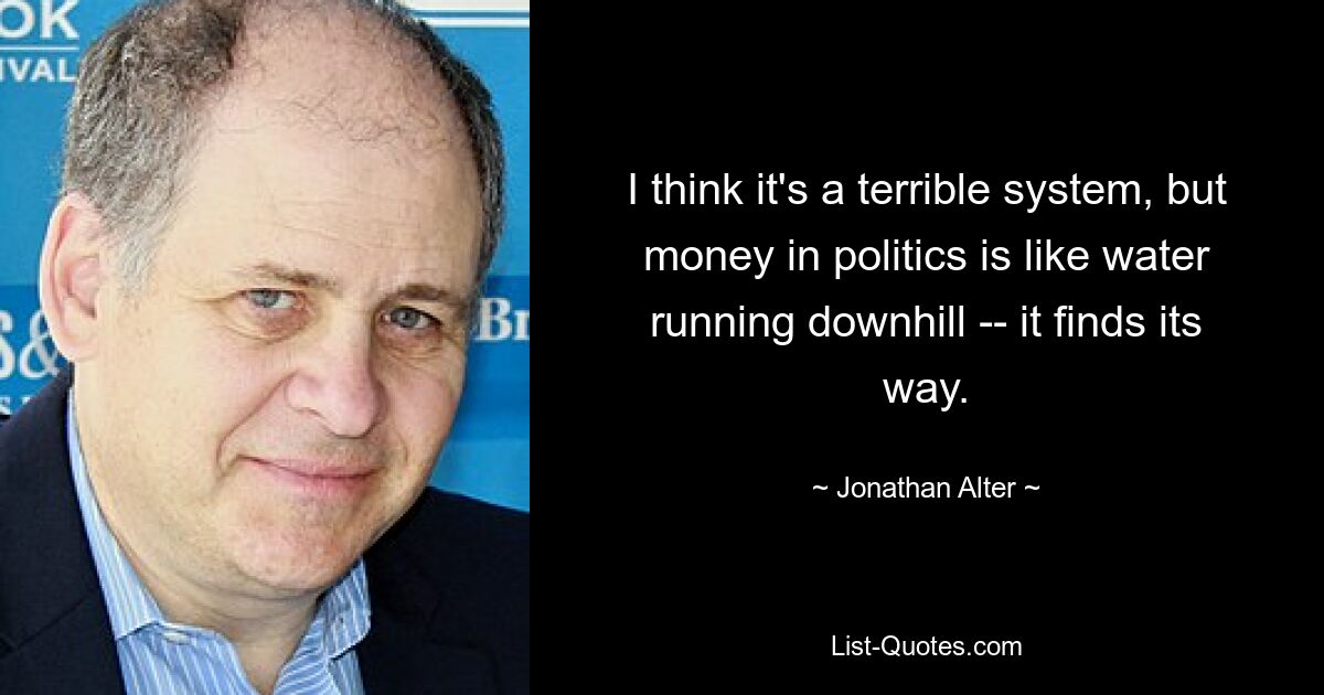 I think it's a terrible system, but money in politics is like water running downhill -- it finds its way. — © Jonathan Alter